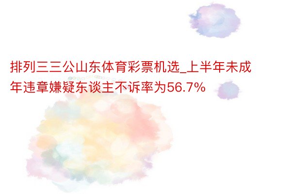 排列三三公山东体育彩票机选_上半年未成年违章嫌疑东谈主不诉率为56.7%