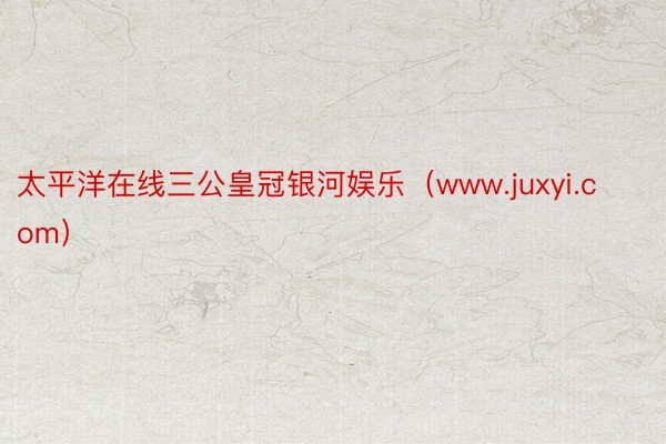 太平洋在线三公皇冠银河娱乐（www.juxyi.com）