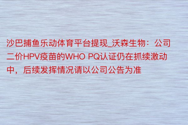 沙巴捕鱼乐动体育平台提现_沃森生物：公司二价HPV疫苗的WHO PQ认证仍在抓续激动中，后续发挥情况请以公司公告为准