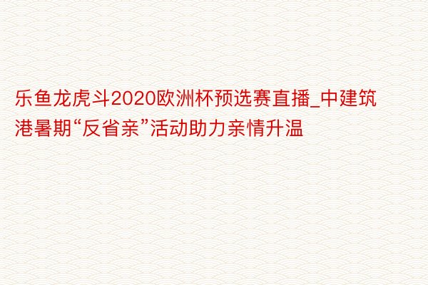 乐鱼龙虎斗2020欧洲杯预选赛直播_中建筑港暑期“反省亲”活动助力亲情升温