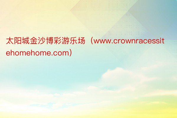 太阳城金沙博彩游乐场（www.crownracessitehomehome.com）