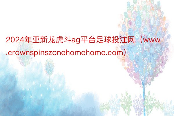 2024年亚新龙虎斗ag平台足球投注网（www.crownspinszonehomehome.com