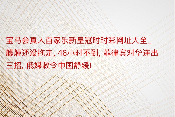 宝马会真人百家乐新皇冠时时彩网址大全_艨艟还没拖走, 48小时不到, 菲律宾对华连出三招, 俄媒敕令