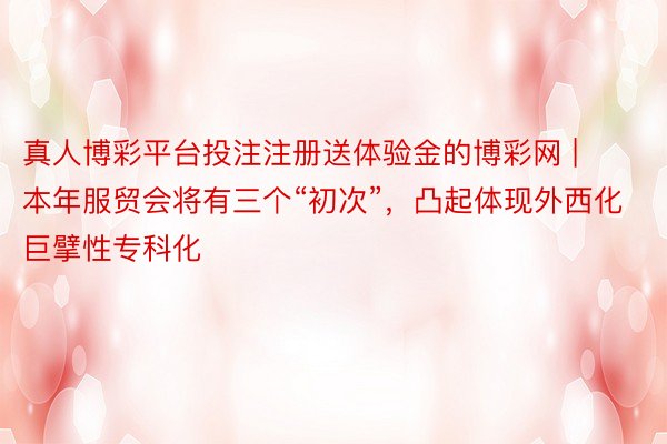 真人博彩平台投注注册送体验金的博彩网 | 本年服贸会将有三个“初次”，凸起体现外西化巨擘性专科化