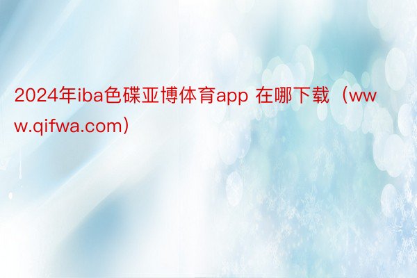 2024年iba色碟亚博体育app 在哪下载（www.qifwa.com）